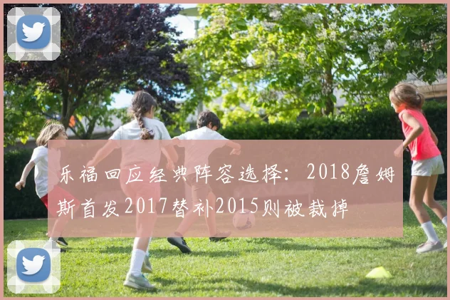 乐福回应经典阵容选择：2018詹姆斯首发2017替补2015则被裁掉