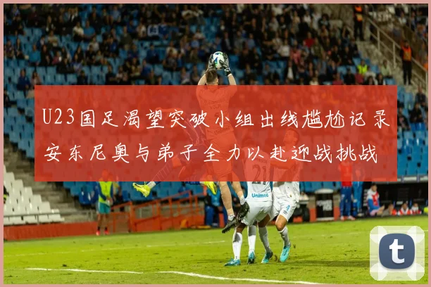 U23国足渴望突破小组出线尴尬记录安东尼奥与弟子全力以赴迎战挑战