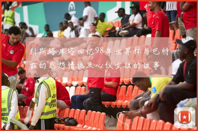 科斯塔库塔回忆98年世界杯与巴特兹的恩怨情仇及心仪女孩的故事