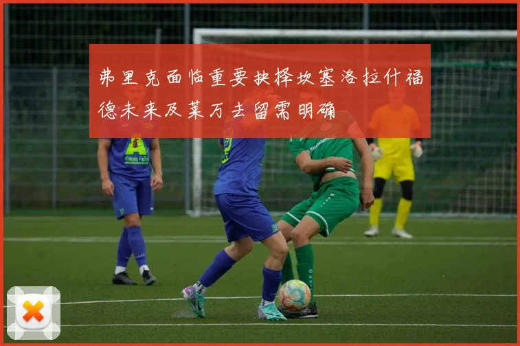 弗里克面临重要抉择坎塞洛拉什福德未来及莱万去留需明确