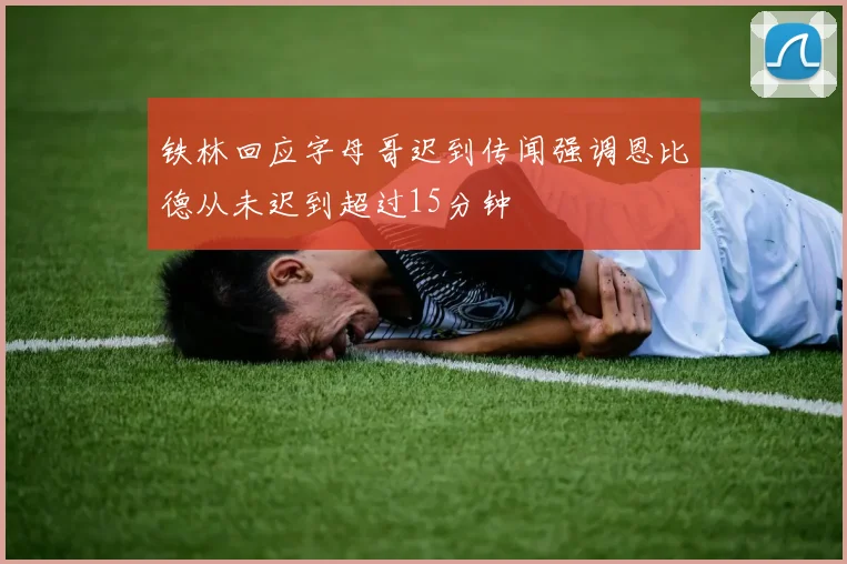 铁林回应字母哥迟到传闻强调恩比德从未迟到超过15分钟