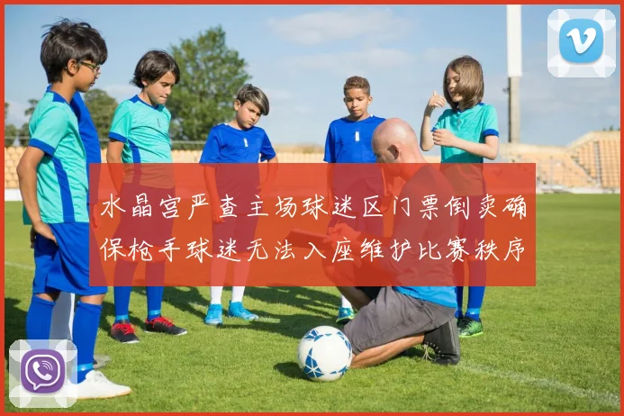 水晶宫严查主场球迷区门票倒卖确保枪手球迷无法入座维护比赛秩序