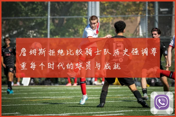 詹姆斯拒绝比较骑士队历史强调尊重每个时代的球员与成就