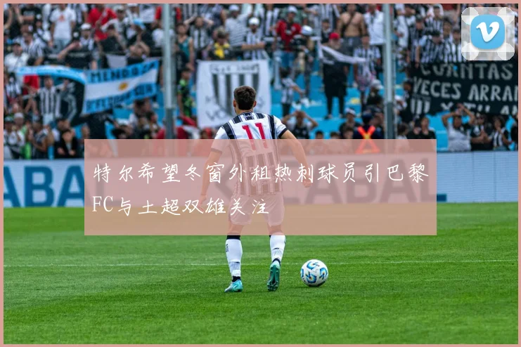 特尔希望冬窗外租热刺球员引巴黎FC与土超双雄关注