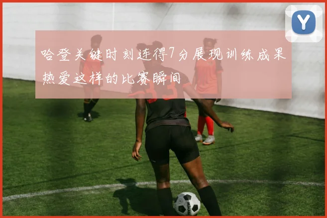 哈登关键时刻连得7分展现训练成果热爱这样的比赛瞬间