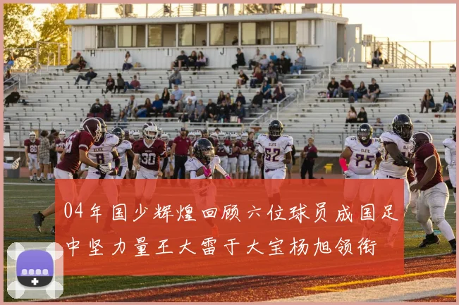 04年国少辉煌回顾六位球员成国足中坚力量王大雷于大宝杨旭领衔