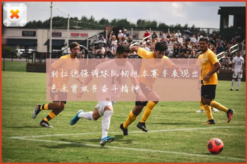 利拉德强调球队韧性本赛季表现出色未曾放弃奋斗精神