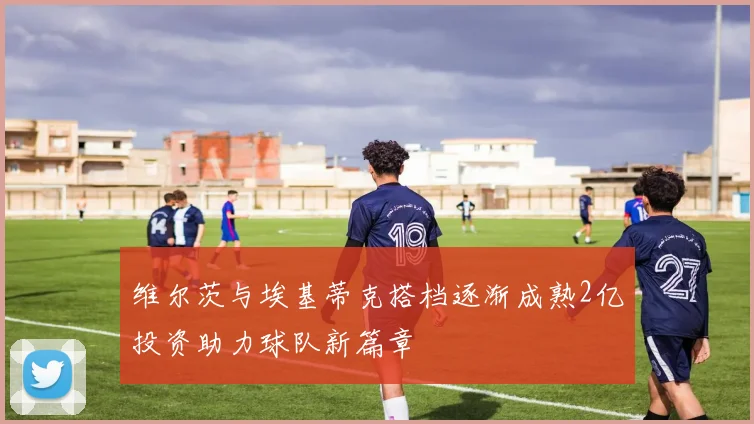 维尔茨与埃基蒂克搭档逐渐成熟2亿投资助力球队新篇章
