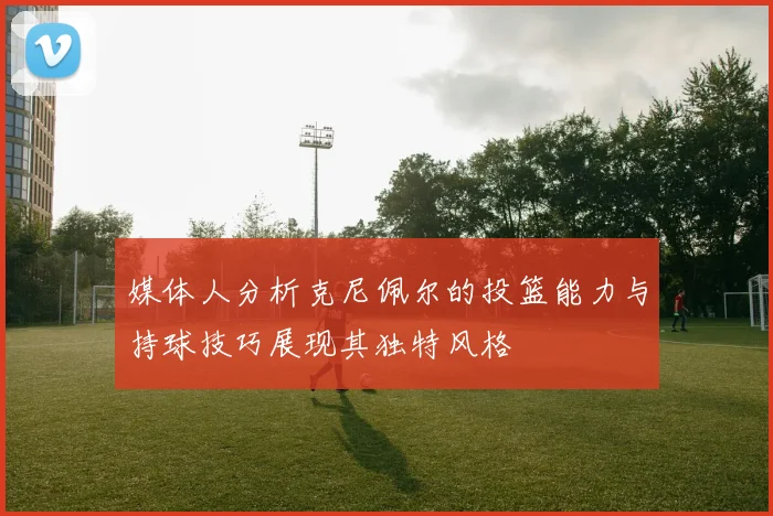 媒体人分析克尼佩尔的投篮能力与持球技巧展现其独特风格