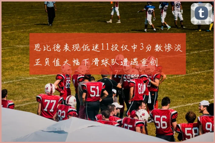 恩比德表现低迷11投仅中3分数惨淡正负值大幅下滑球队遭遇重创
